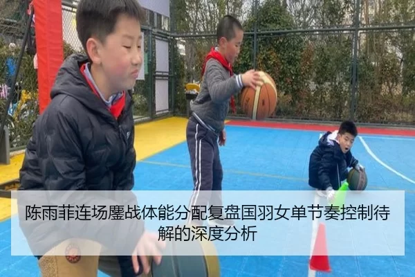 陈雨菲连场鏖战体能分配复盘国羽女单节奏控制待解的深度分析